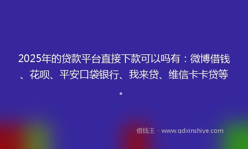 2025年的贷款平台直接下款可以吗有：微博借钱、花呗、平安口袋银行、我来贷、维信卡卡贷等。