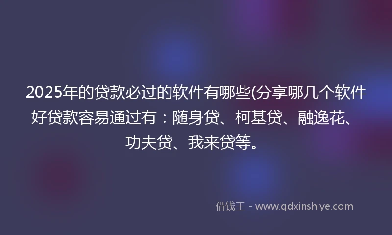 2025年的贷款必过的软件有哪些(分享哪几个软件好贷款容易通过有：随身贷、柯基贷、融逸花、功夫贷、我来贷等。