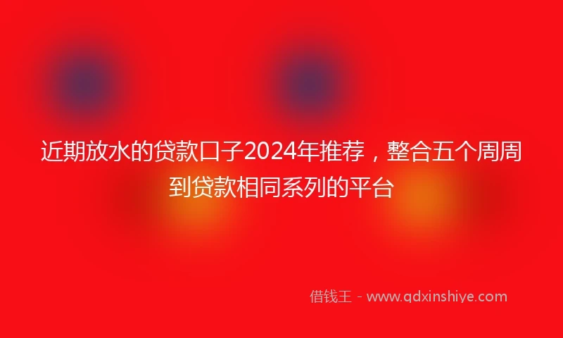 近期放水的贷款口子2024年推荐，整合五个周周到贷款相同系列的平台