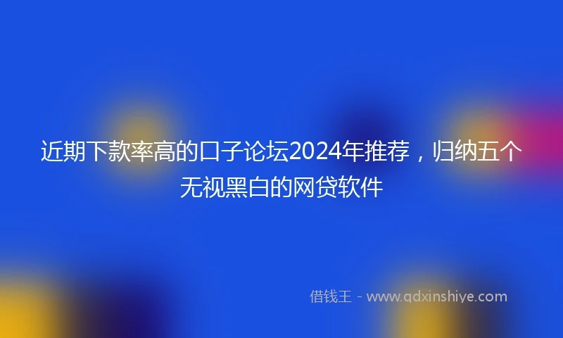 近期下款率高的口子论坛2024年推荐，归纳五个无视黑白的网贷软件