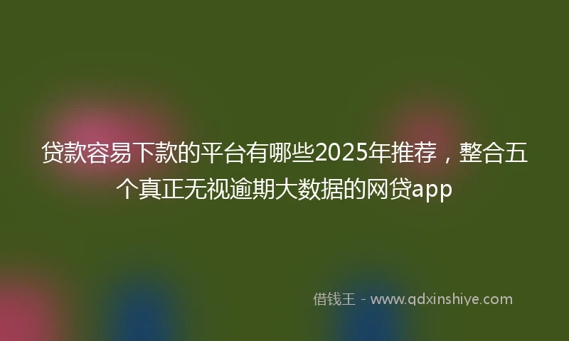 贷款容易下款的平台有哪些2025年推荐，整合五个真正无视逾期大数据的网贷app