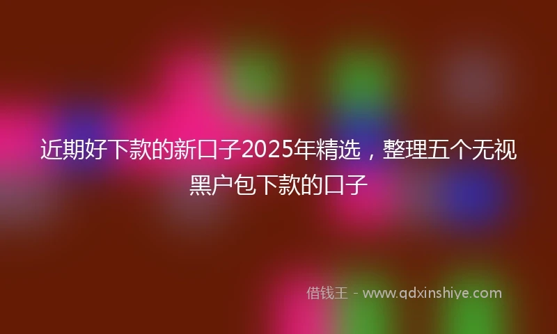 近期好下款的新口子2025年精选，整理五个无视黑户包下款的口子