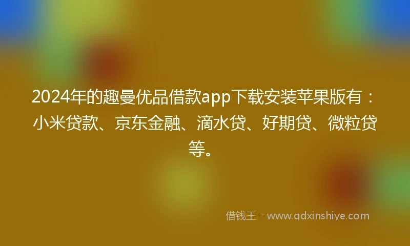 2024年的趣曼优品借款app下载安装苹果版有：小米贷款、京东金融、滴水贷、好期贷、微粒贷等。