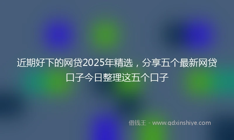 近期好下的网贷2025年精选，分享五个最新网贷口子今日整理这五个口子