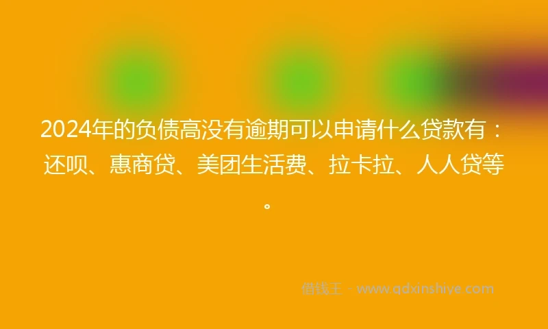 2024年的负债高没有逾期可以申请什么贷款有：还呗、惠商贷、美团生活费、拉卡拉、人人贷等。