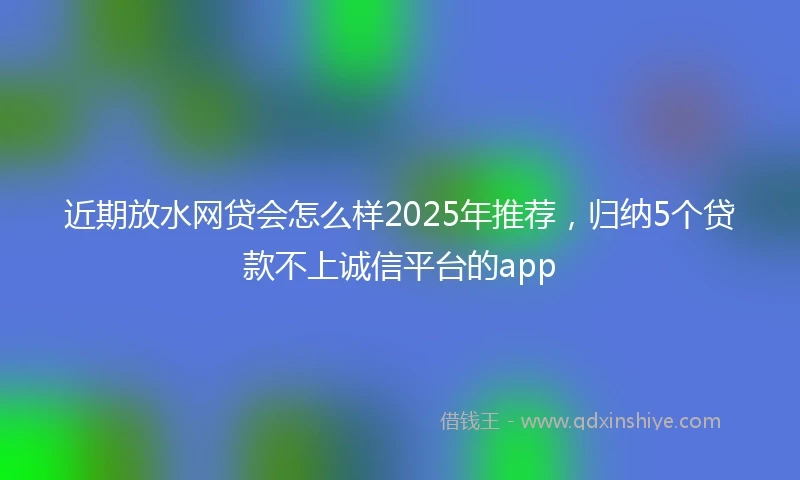近期放水网贷会怎么样2025年推荐，归纳5个贷款不上诚信平台的app