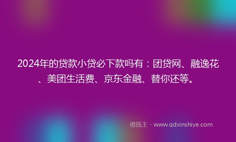 2024年的贷款小贷必下款吗有：团贷网、融逸花、美团生活费、京东金融、替你还等。