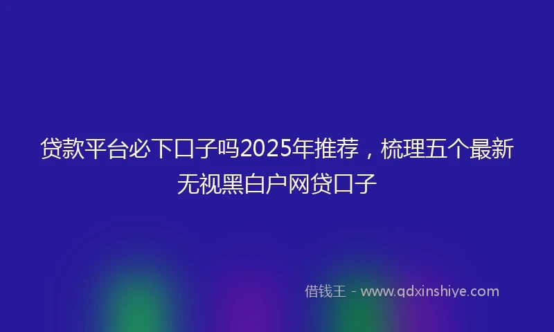 贷款平台必下口子吗2025年推荐，梳理五个最新无视黑白户网贷口子