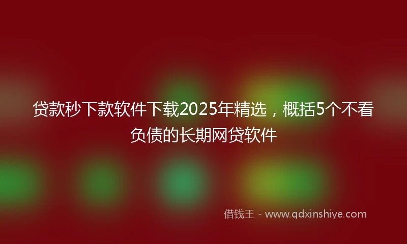 贷款秒下款软件下载2025年精选，概括5个不看负债的长期网贷软件