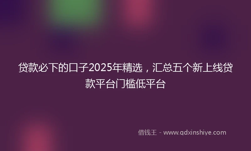 贷款必下的口子2025年精选，汇总五个新上线贷款平台门槛低平台