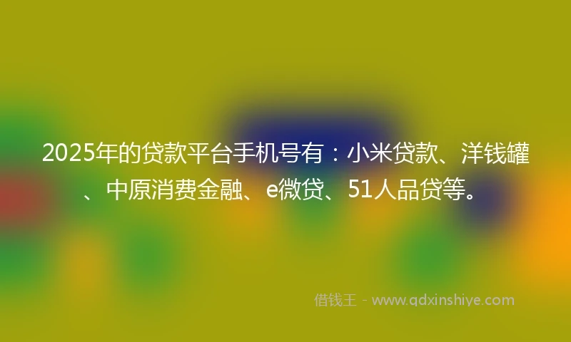 2025年的贷款平台手机号有：小米贷款、洋钱罐、中原消费金融、e微贷、51人品贷等。
