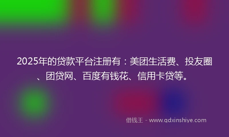 2025年的贷款平台注册有：美团生活费、投友圈、团贷网、百度有钱花、信用卡贷等。