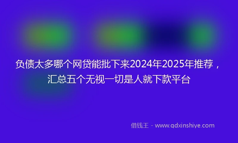 负债太多哪个网贷能批下来2024年2025年推荐，汇总五个无视一切是人就下款平台