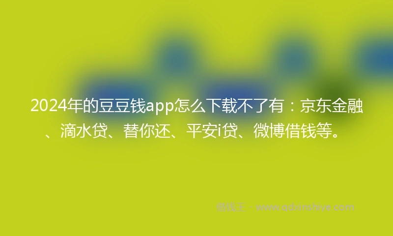2024年的豆豆钱app怎么下载不了有：京东金融、滴水贷、替你还、平安i贷、微博借钱等。