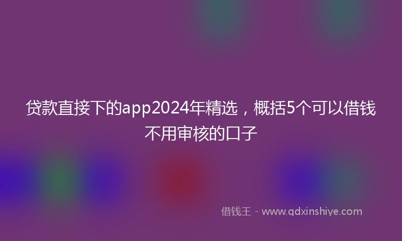 贷款直接下的app2024年精选,概括5个可以借钱不用审核的口子