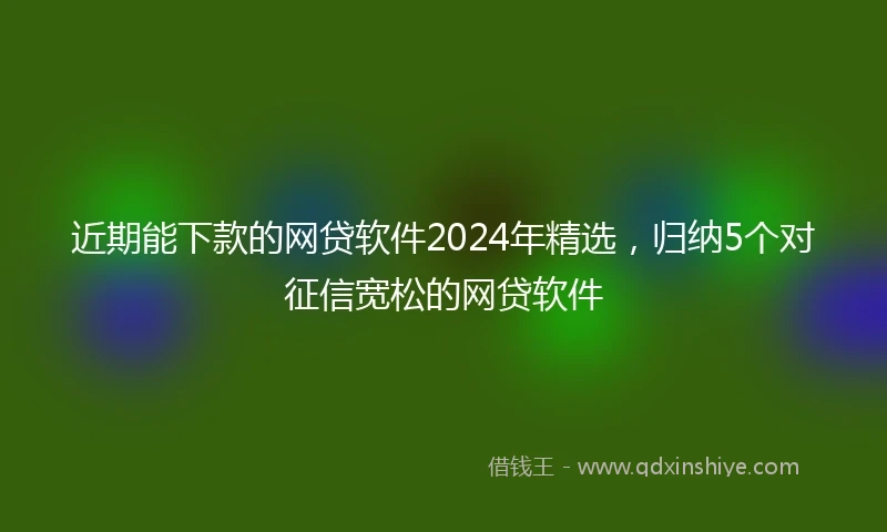 近期能下款的网贷软件2024年精选，归纳5个对征信宽松的网贷软件