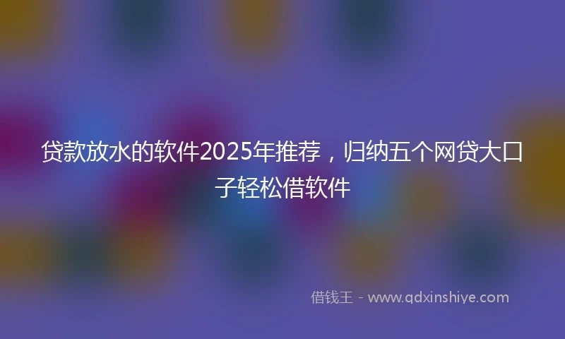 贷款放水的软件2025年推荐，归纳五个网贷大口子轻松借软件