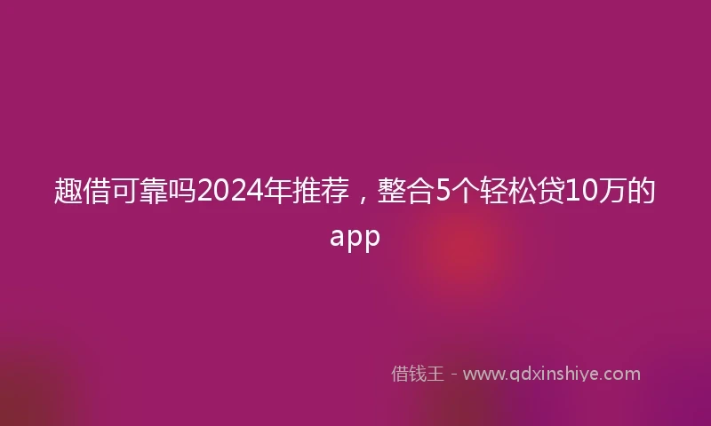 趣借可靠吗2024年推荐，整合5个轻松贷10万的app