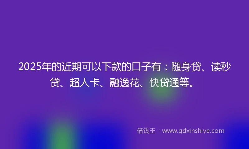 2025年的近期可以下款的口子有：随身贷、读秒贷、超人卡、融逸花、快贷通等。