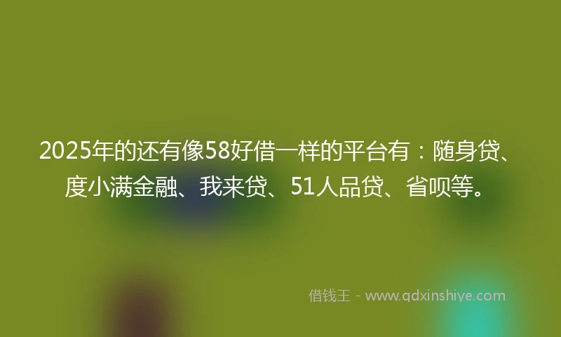 2025年的还有像58好借一样的平台有：随身贷、度小满金融、我来贷、51人品贷、省呗等。