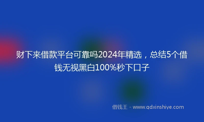 财下来借款平台可靠吗2024年精选，总结5个借钱无视黑白100%秒下口子