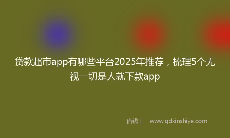 贷款超市app有哪些平台2025年推荐，梳理5个无视一切是人就下款app