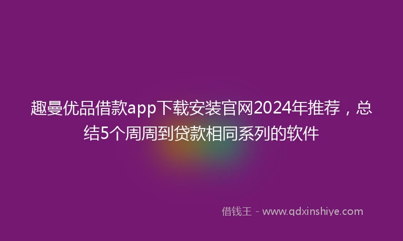 趣曼优品借款app下载安装官网2024年推荐，总结5个周周到贷款相同系列的软件