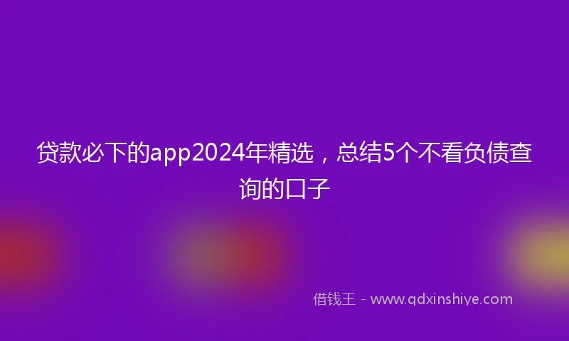 贷款必下的app2024年精选,总结5个不看负债查询的口子