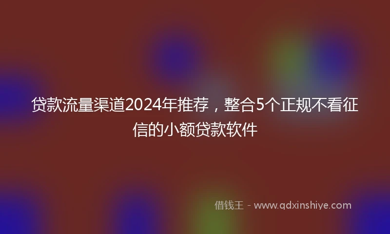 贷款流量渠道2024年推荐，整合5个正规不看征信的小额贷款软件