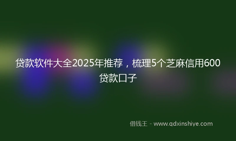 贷款软件大全2025年推荐，梳理5个芝麻信用600贷款口子