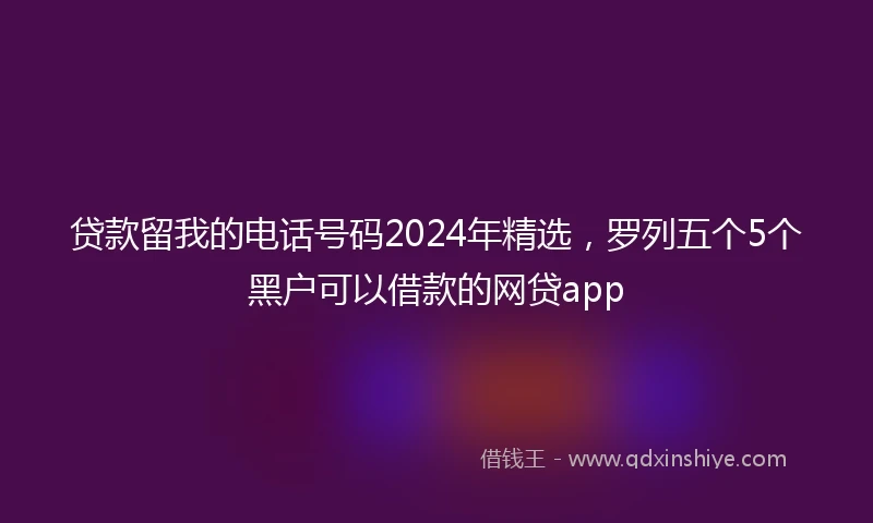 贷款留我的电话号码2024年精选，罗列五个5个黑户可以借款的网贷app
