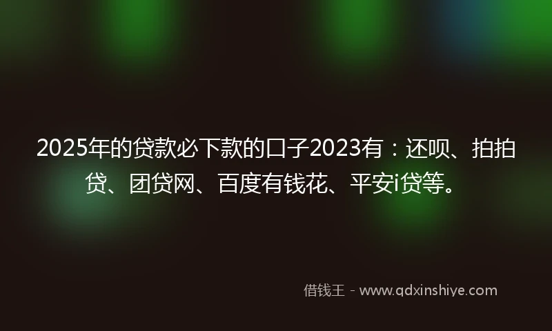 2025年的贷款必下款的口子2023有：还呗、拍拍贷、团贷网、百度有钱花、平安i贷等。