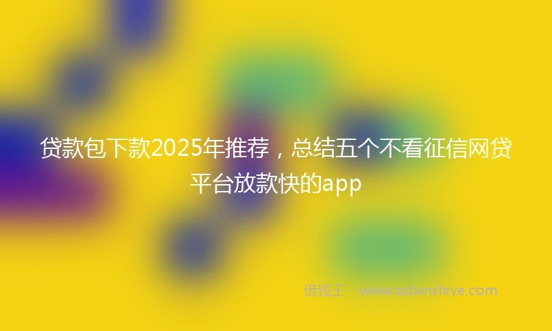 贷款包下款2025年推荐，总结五个不看征信网贷平台放款快的app