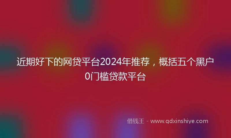 近期好下的网贷平台2024年推荐，概括五个黑户0门槛贷款平台