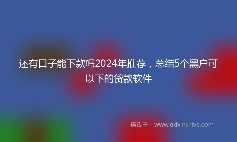 还有口子能下款吗2024年推荐，总结5个黑户可以下的贷款软件