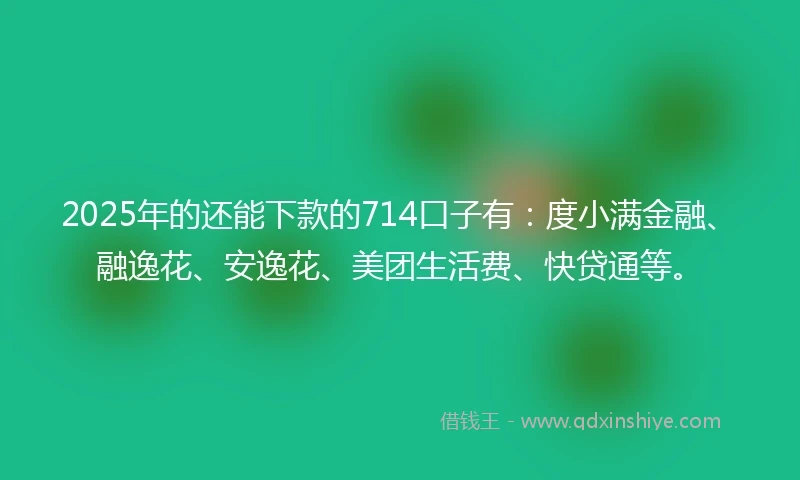 2025年的还能下款的714口子有：度小满金融、融逸花、安逸花、美团生活费、快贷通等。