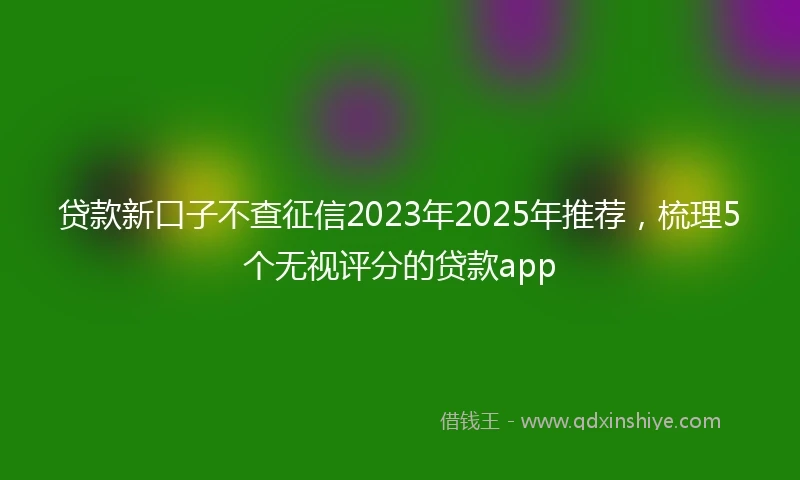 贷款新口子不查征信2023年2025年推荐，梳理5个无视评分的贷款app