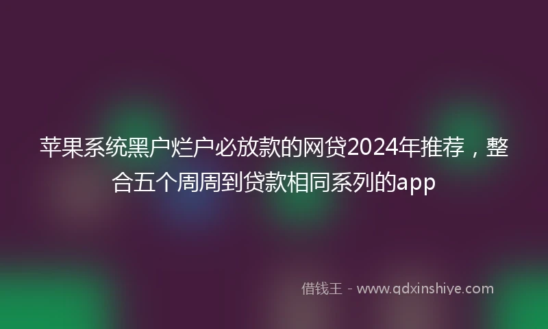 苹果系统黑户烂户必放款的网贷2024年推荐，整合五个周周到贷款相同系列的app