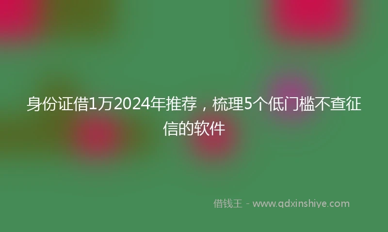 身份证借1万2024年推荐，梳理5个低门槛不查征信的软件