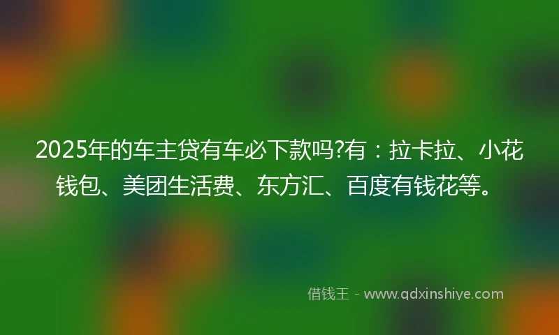 2025年的车主贷有车必下款吗?有：拉卡拉、小花钱包、美团生活费、东方汇、百度有钱花等。