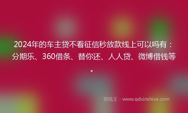 2024年的车主贷不看征信秒放款线上可以吗有：分期乐、360借条、替你还、人人贷、微博借钱等。