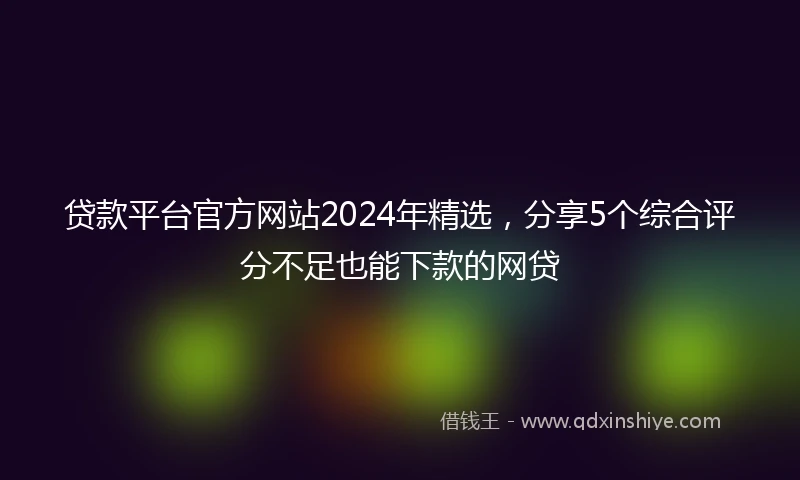 贷款平台官方网站2024年精选，分享5个综合评分不足也能下款的网贷