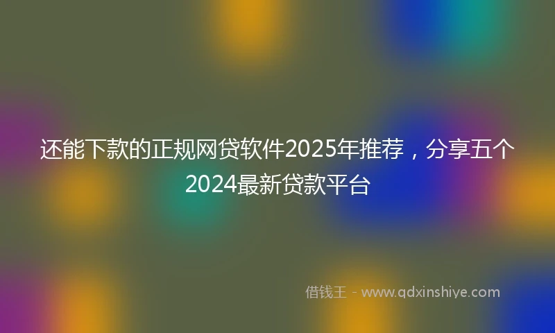 还能下款的正规网贷软件2025年推荐，分享五个2024最新贷款平台