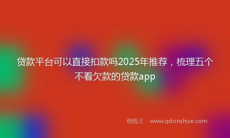 贷款平台可以直接扣款吗2025年推荐，梳理五个不看欠款的贷款app