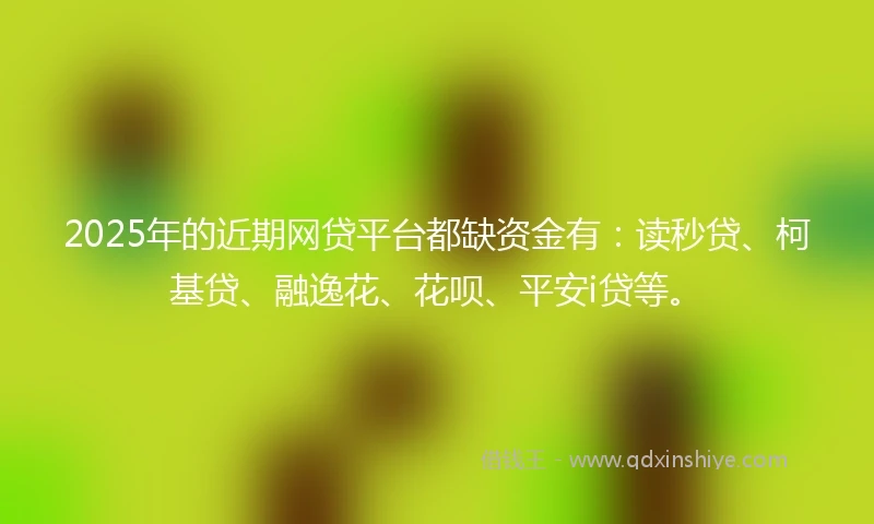 2025年的近期网贷平台都缺资金有：读秒贷、柯基贷、融逸花、花呗、平安i贷等。