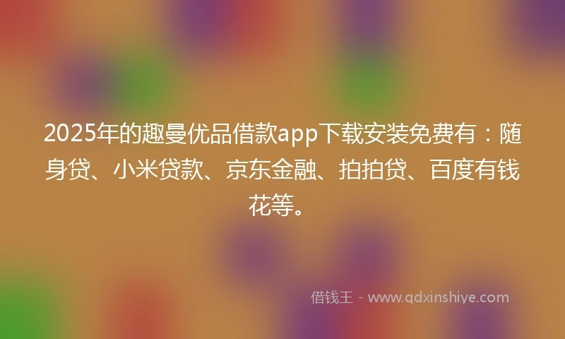 2025年的趣曼优品借款app下载安装免费有：随身贷、小米贷款、京东金融、拍拍贷、百度有钱花等。