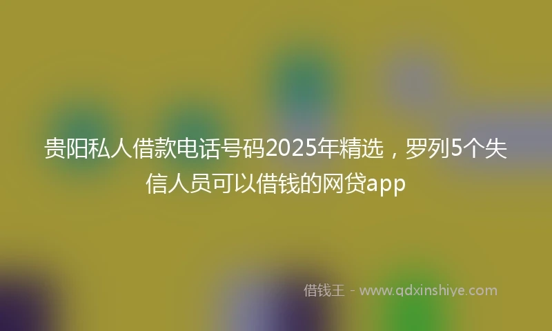 贵阳私人借款电话号码2025年精选，罗列5个失信人员可以借钱的网贷app