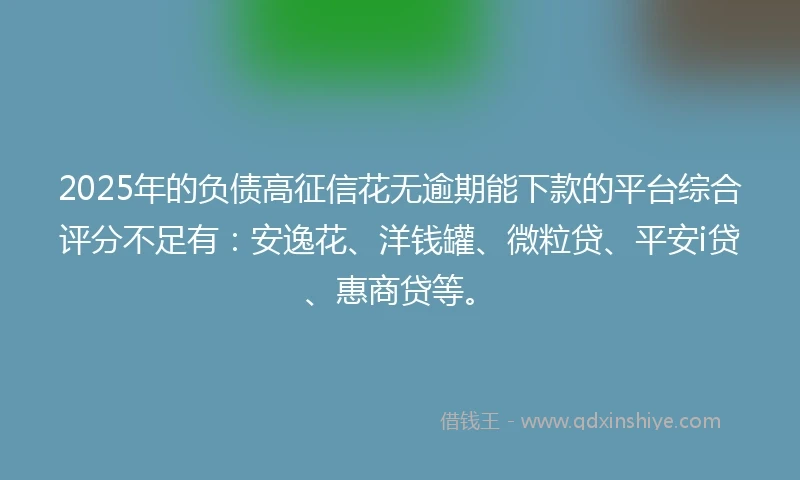 2025年的负债高征信花无逾期能下款的平台综合评分不足有：安逸花、洋钱罐、微粒贷、平安i贷、惠商贷等。
