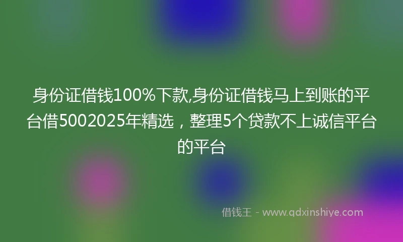 身份证借钱100%下款,身份证借钱马上到账的平台借5002025年精选，整理5个贷款不上诚信平台的平台