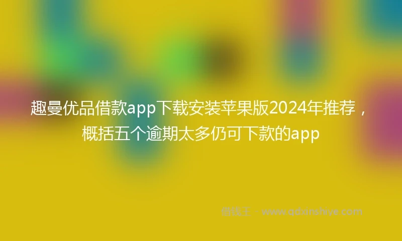 趣曼优品借款app下载安装苹果版2024年推荐，概括五个逾期太多仍可下款的app